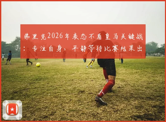 弗里克2026年表态不看皇马关键战：专注自身，平静等待比赛结果出炉