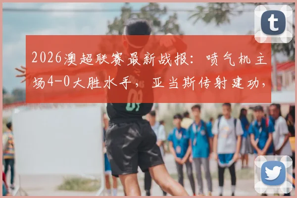 2026澳超联赛最新战报：喷气机主场4-0大胜水手，亚当斯传射建功，多布森精彩破门