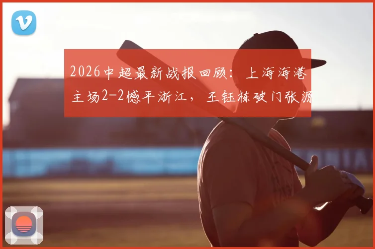 2026中超最新战报回顾：上海海港主场2-2憾平浙江，王钰栋破门张源补时救主