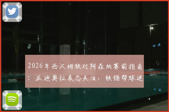 2026年西汉姆联对阿森纳赛前指南：瓜迪奥拉表态关注，铁锤帮球迷观战必备分析与历史交锋回顾