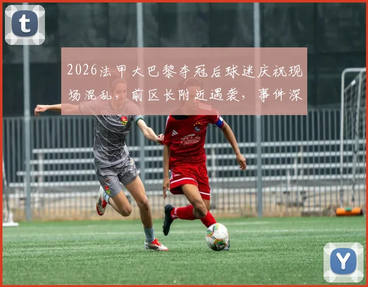 2026法甲大巴黎夺冠后球迷庆祝现场混乱，前区长附近遇袭，事件深度追踪