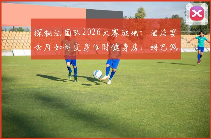 探秘法国队2026大赛驻地:酒店宴会厅如何变身临时健身房,姆巴佩与锋线队友的固定餐桌文化