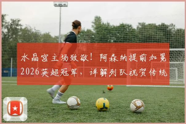 水晶宫主场致敬！阿森纳提前加冕2026英超冠军，详解列队祝贺传统与夺冠之路