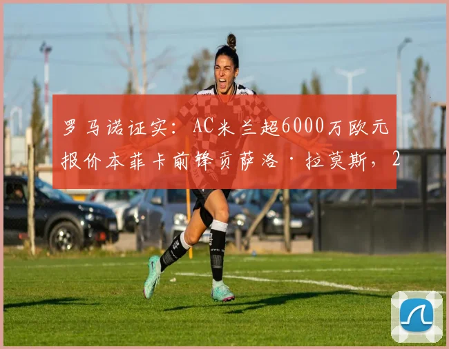 罗马诺证实:AC米兰超6000万欧元报价本菲卡前锋贡萨洛·拉莫斯,2026赛季引援目标锁定