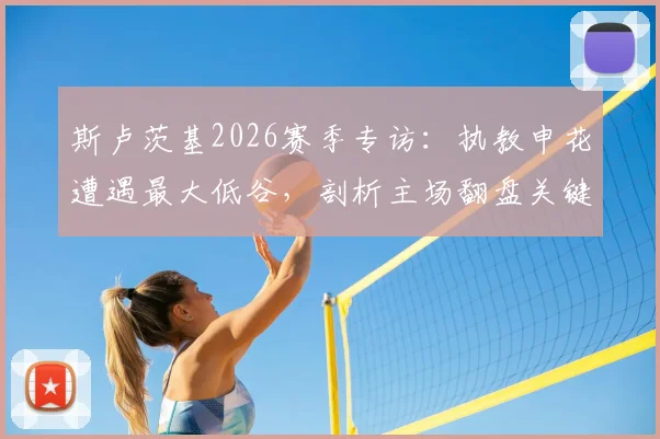 斯卢茨基2026赛季专访：执教申花遭遇最大低谷，剖析主场翻盘关键与球队战术调整