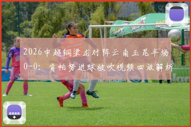 2026中超铜梁龙对阵云南玉昆半场0-0：肯帕努进球被吹视频回放解析，迪马塔错失破门良机全记录