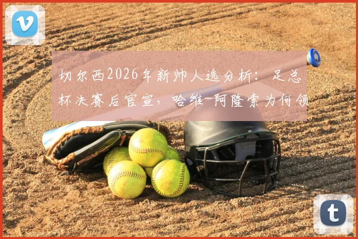 切尔西2026年新帅人选分析:足总杯决赛后官宣,哈维-阿隆索为何领跑?