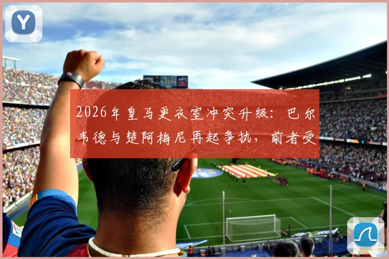 2026年皇马更衣室冲突升级：巴尔韦德与楚阿梅尼再起争执，前者受伤送医细节曝光