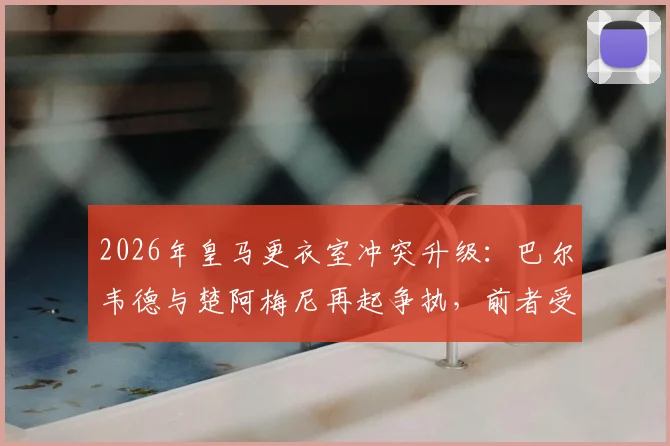 2026年皇马更衣室冲突升级:巴尔韦德与楚阿梅尼再起争执,前者受伤送医细节曝光