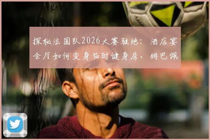 探秘法国队2026大赛驻地:酒店宴会厅如何变身临时健身房,姆巴佩与锋线队友的固定餐桌文化