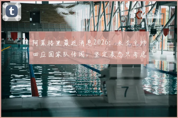 阿莱格里最近消息2026：米兰主帅回应国家队传闻，坚定表态只考虑红黑军团