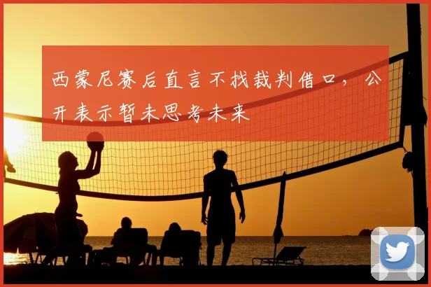 西蒙尼赛后直言不找裁判借口，公开表示暂未思考未来