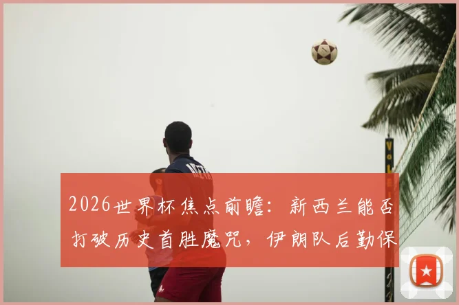 2026世界杯焦点前瞻:新西兰能否打破历史首胜魔咒,伊朗队后勤保障难题成X因素