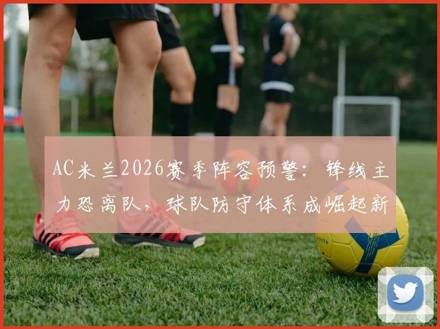 AC米兰2026赛季阵容预警:锋线主力恐离队,球队防守体系成崛起新基石,战术核心深度解析