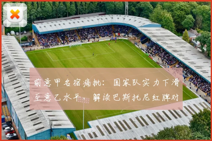 前意甲名宿痛批：国家队实力下滑至意乙水平，解读巴斯托尼红牌对2026前景的影响