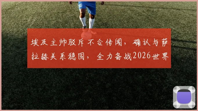 埃及主帅驳斥不合传闻,确认与萨拉赫关系稳固,全力备战2026世界杯预选赛对阵伊朗