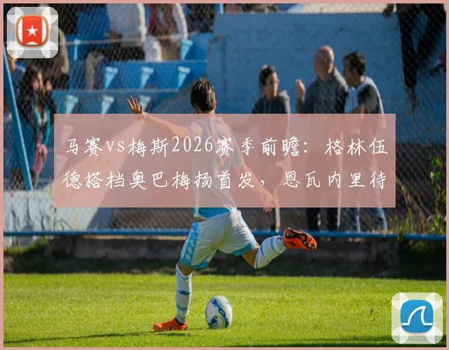 马赛vs梅斯2026赛季前瞻:格林伍德搭档奥巴梅扬首发,恩瓦内里待命,附历史交锋与球员状态解析