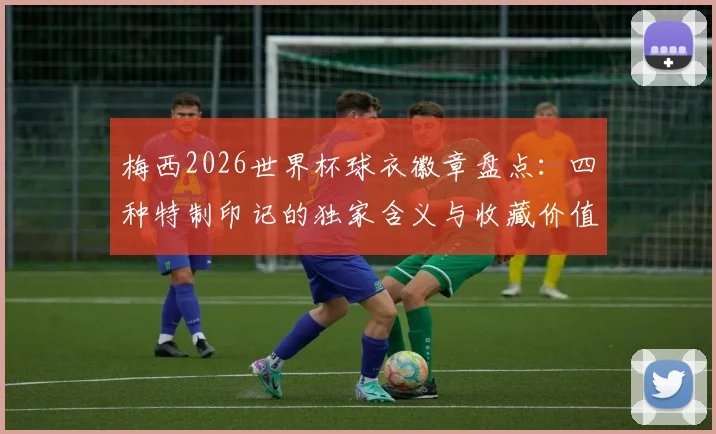 梅西2026世界杯球衣徽章盘点:四种特制印记的独家含义与收藏价值分析