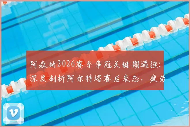阿森纳2026赛季争冠关键期遇挫:深度剖析阿尔特塔赛后表态,疲劳管理成争冠X因素,球队士气如何重振?