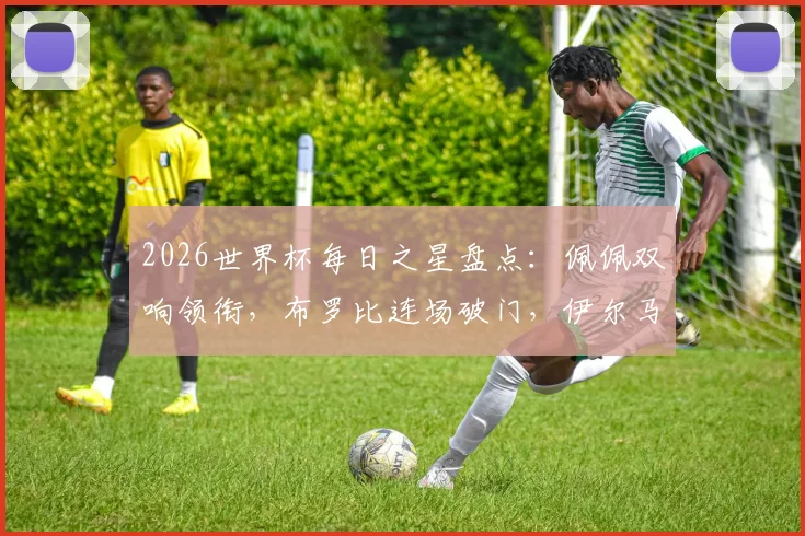 2026世界杯每日之星盘点：佩佩双响领衔，布罗比连场破门，伊尔马兹幸运球引热议，附最新球员高光集锦