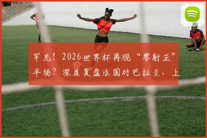 罕见!2026世界杯再现“零射正”半场?深度复盘法国对巴拉圭,上一次淘汰赛如此胶着还是法国对战巴西