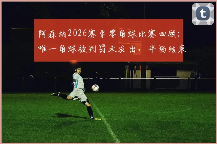 阿森纳2026赛季零角球比赛回顾:唯一角球被判罚未发出,半场结束哨引争议分析