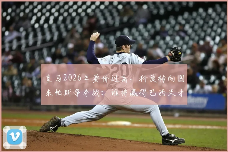 皇马2026年要价过高，科莫转向国米帕斯争夺战：谁将赢得巴西天才？
