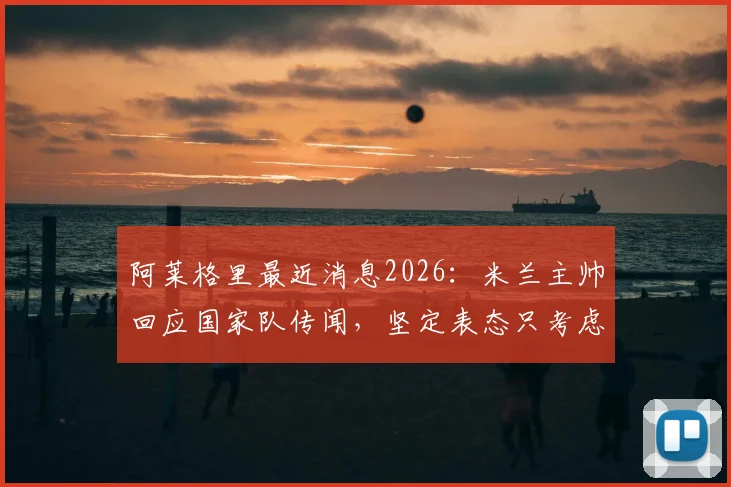 阿莱格里最近消息2026：米兰主帅回应国家队传闻，坚定表态只考虑红黑军团