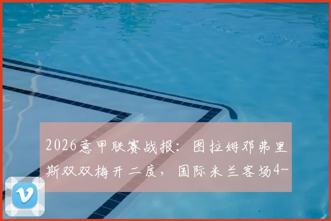 2026意甲联赛战报：图拉姆邓弗里斯双双梅开二度，国际米兰客场4-3惊险逆转科莫，完整回顾
