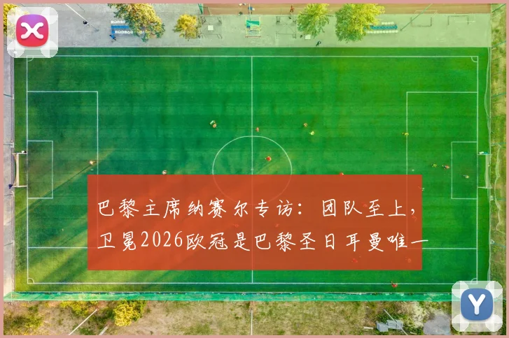 巴黎主席纳赛尔专访：团队至上，卫冕2026欧冠是巴黎圣日耳曼唯一使命，附阵容深度解析