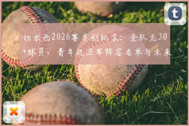 切尔西2026赛季创纪录：全队无30+球员，青年近卫军阵容名单与未来前景深度分析