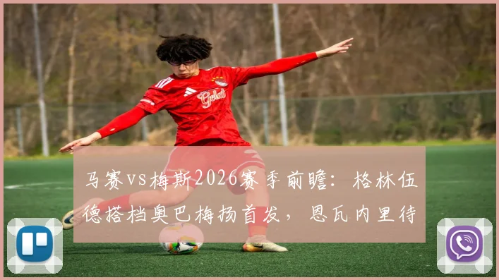 马赛vs梅斯2026赛季前瞻：格林伍德搭档奥巴梅扬首发，恩瓦内里待命，附历史交锋与球员状态解析