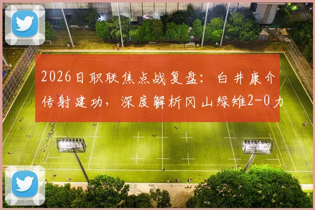 2026日职联焦点战复盘:白井康介传射建功,深度解析冈山绿雉2-0力克福冈黄蜂的战术与启示