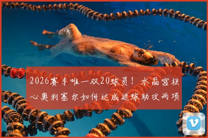2026赛季唯一双20球员！水晶宫核心奥利塞尔如何达成进球助攻两项20+壮举