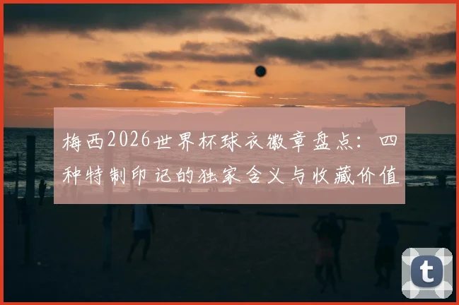 梅西2026世界杯球衣徽章盘点：四种特制印记的独家含义与收藏价值分析