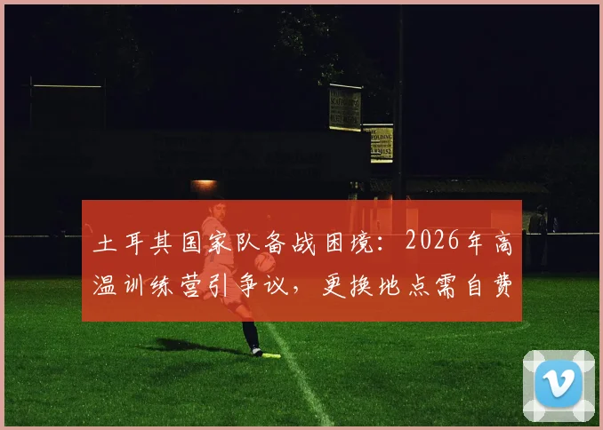 土耳其国家队备战困境:2026年高温训练营引争议,更换地点需自费引关注
