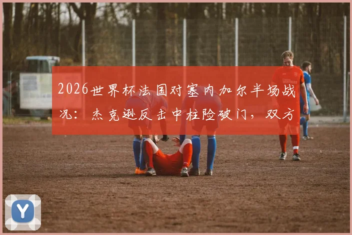 2026世界杯法国对塞内加尔半场战况：杰克逊反击中柱险破门，双方0-0进入更衣室