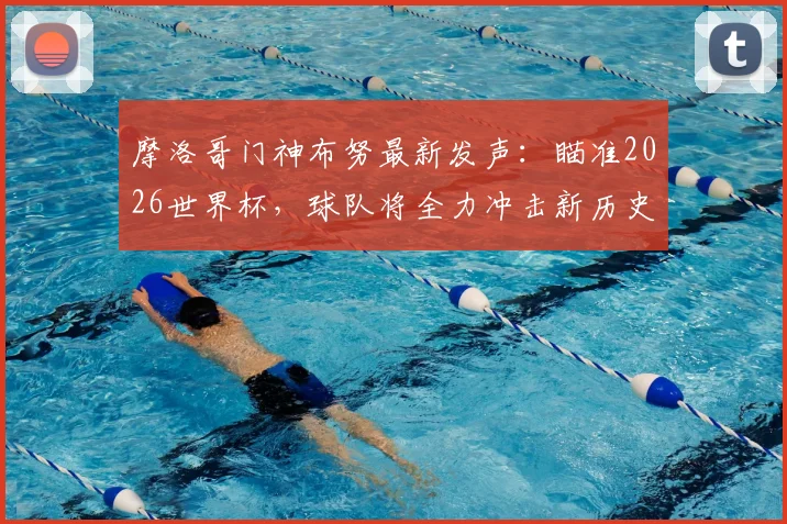 摩洛哥门神布努最新发声:瞄准2026世界杯,球队将全力冲击新历史与重要成就