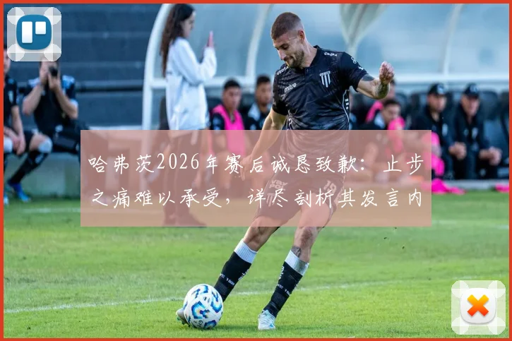 哈弗茨2026年赛后诚恳致歉：止步之痛难以承受，详尽剖析其发言内容与球迷反应