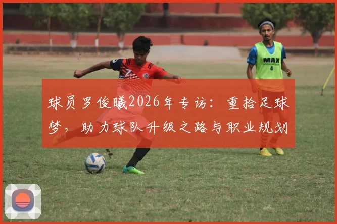 球员罗俊曦2026年专访：重拾足球梦，助力球队升级之路与职业规划解读