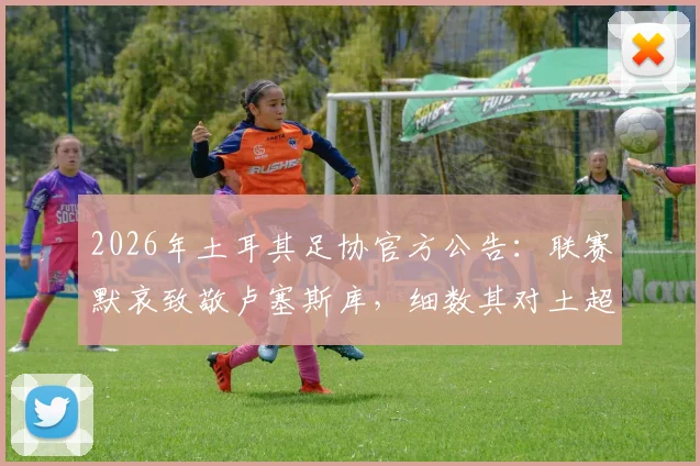 2026年土耳其足协官方公告:联赛默哀致敬卢塞斯库,细数其对土超的贡献与足球界的纪念传统