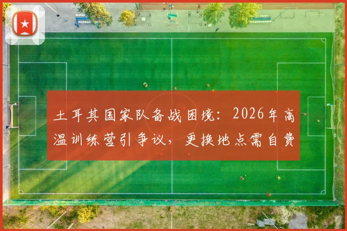 土耳其国家队备战困境：2026年高温训练营引争议，更换地点需自费引关注