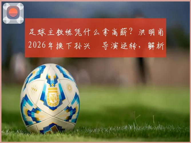 足球主教练凭什么拿高薪？洪明甫2026年换下孙兴慜导演逆转，解析顶级教练的临场决策与价值