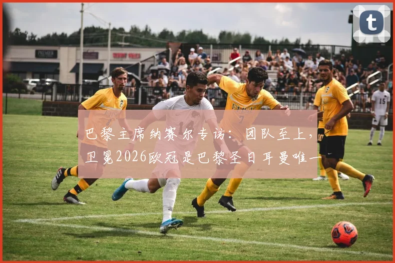 巴黎主席纳赛尔专访：团队至上，卫冕2026欧冠是巴黎圣日耳曼唯一使命，附阵容深度解析