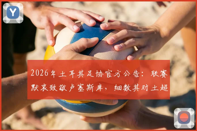 2026年土耳其足协官方公告:联赛默哀致敬卢塞斯库,细数其对土超的贡献与足球界的纪念传统