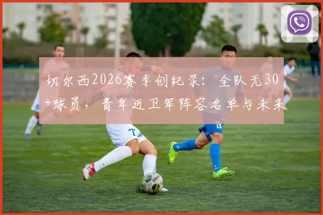 切尔西2026赛季创纪录:全队无30+球员,青年近卫军阵容名单与未来前景深度分析