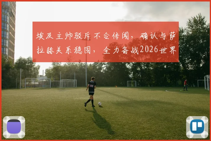 埃及主帅驳斥不合传闻，确认与萨拉赫关系稳固，全力备战2026世界杯预选赛对阵伊朗