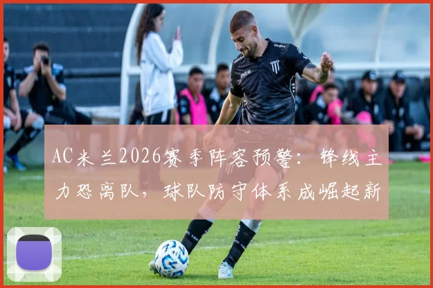 AC米兰2026赛季阵容预警：锋线主力恐离队，球队防守体系成崛起新基石，战术核心深度解析