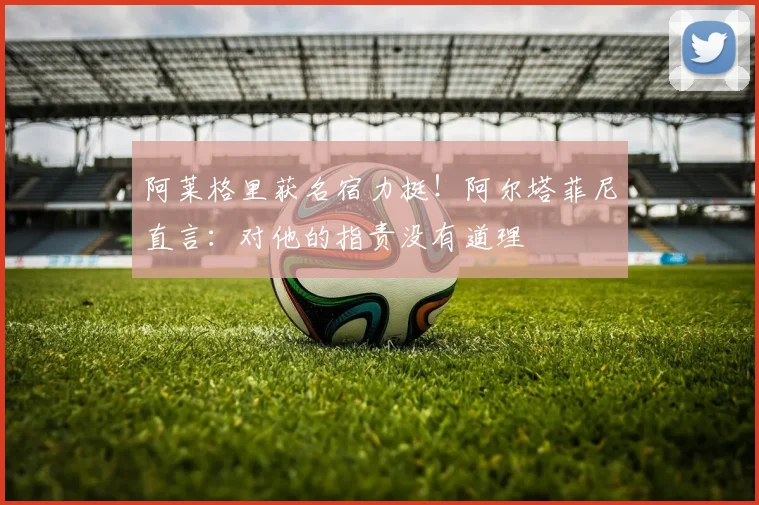 阿莱格里获名宿力挺!阿尔塔菲尼直言:对他的指责没有道理