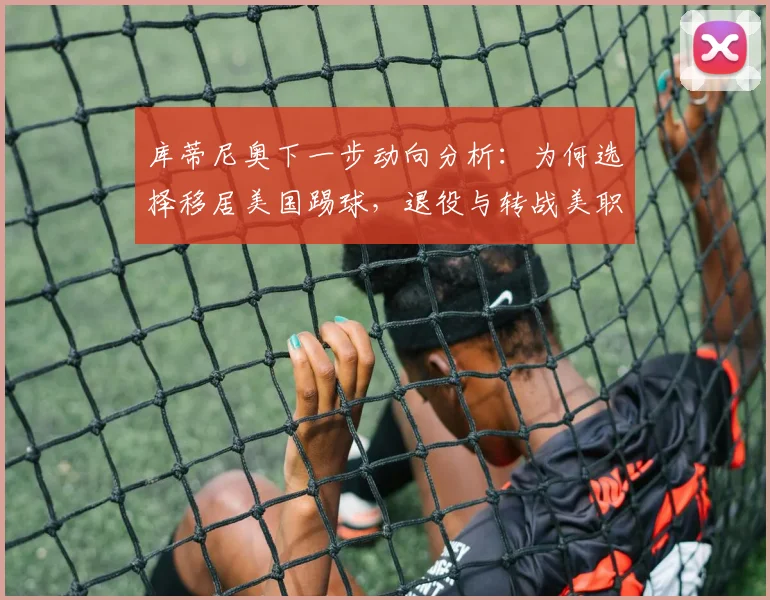 库蒂尼奥下一步动向分析:为何选择移居美国踢球,退役与转战美职联的可能性有多大